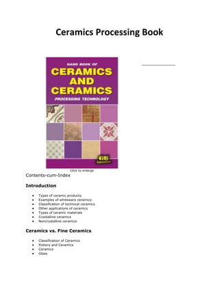 Ceramics Processing Book
Click to enlarge
Contents-cum-Index
Introduction
Types of ceramic products
Examples of whiteware ceramics
Classification of technical ceramics
Other applications of ceramics
Types of ceramic materials
Crystalline ceramics
Noncrystalline ceramics
Ceramics vs. Fine Ceramics
Classification of Ceramics
Pottery and Ceramics
Ceramics
Glass
 