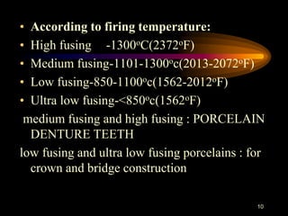 10
• According to firing temperature:
• High fusing -1300oC(2372oF)
• Medium fusing-1101-1300oc(2013-2072oF)
• Low fusing-850-1100oc(1562-2012oF)
• Ultra low fusing-<850oc(1562oF)
medium fusing and high fusing : PORCELAIN
DENTURE TEETH
low fusing and ultra low fusing porcelains : for
crown and bridge construction
 