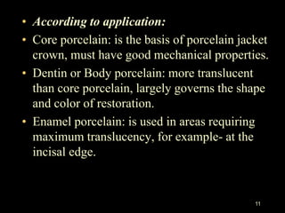 11
• According to application:
• Core porcelain: is the basis of porcelain jacket
crown, must have good mechanical properties.
• Dentin or Body porcelain: more translucent
than core porcelain, largely governs the shape
and color of restoration.
• Enamel porcelain: is used in areas requiring
maximum translucency, for example- at the
incisal edge.
 
