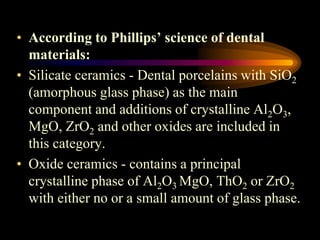 12
• According to Phillips’ science of dental
materials:
• Silicate ceramics - Dental porcelains with SiO2
(amorphous glass phase) as the main
component and additions of crystalline Al2O3,
MgO, ZrO2 and other oxides are included in
this category.
• Oxide ceramics - contains a principal
crystalline phase of Al2O3 MgO, ThO2 or ZrO2
with either no or a small amount of glass phase.
 