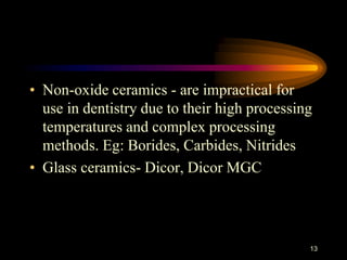 • Non-oxide ceramics - are impractical for
use in dentistry due to their high processing
temperatures and complex processing
methods. Eg: Borides, Carbides, Nitrides
• Glass ceramics- Dicor, Dicor MGC
13
 