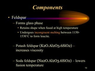 Components
• Feldspar
– Forms glass phase
• Retains shape when fused at high temperature
• Undergoes incongruent melting between 1150-
1530˚C to form leucite.
– Potash feldspar (K2O.Al2O3.6SiO2) –
increases viscosity
– Soda feldspar (Na2O.Al2O3.6SiO2) – lowers
fusion temperature
15
 