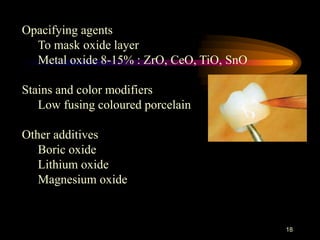 18
Opacifying agents
To mask oxide layer
Metal oxide 8-15% : ZrO, CeO, TiO, SnO
Stains and color modifiers
Low fusing coloured porcelain
Other additives
Boric oxide
Lithium oxide
Magnesium oxide
 