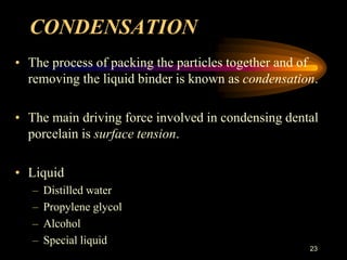 CONDENSATION
• The process of packing the particles together and of
removing the liquid binder is known as condensation.
• The main driving force involved in condensing dental
porcelain is surface tension.
• Liquid
– Distilled water
– Propylene glycol
– Alcohol
– Special liquid
23
 