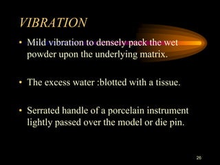 VIBRATION
• Mild vibration to densely pack the wet
powder upon the underlying matrix.
• The excess water :blotted with a tissue.
• Serrated handle of a porcelain instrument
lightly passed over the model or die pin.
26
 