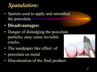 Spatulation:
• Spatula used to apply and smoothen
the porcelain.
• Disadvantages:
• Danger of dislodging the porcelain
particles ,may cause invisible
cracks.
• The sandpaper like effect of
• porcelain on metal
• Discoloration of the final product.
27
 