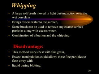 Whipping
• A large soft brush moved in light dusting action over the
wet porcelain
• Brings excess water to the surface,
• Same brush can be used to remove any coarse surface
particles along with excess water.
• Combination of vibration and the whipping.
Disadvantage:
• This method works best with fine grain,
• Excess manipulation could allows these fine particles to
float away with
• liquid during blotting.
28
 