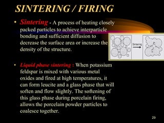 29
SINTERING / FIRING
• Sintering - A process of heating closely
packed particles to achieve interparticle
bonding and sufficient diffusion to
decrease the surface area or increase the
density of the structure.
• Liquid phase sintering : When potassium
feldspar is mixed with various metal
oxides and fired at high temperatures, it
can form leucite and a glass phase that will
soften and flow slightly. The softening of
this glass phase during porcelain firing,
allows the porcelain powder particles to
coalesce together.
 