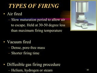 TYPES OF FIRING
• Air fired
– Slow maturation period to allow air
to escape. Held at 30-50 degree less
than maximum firing temperature
• Vacuum fired
– Dense, pore-free mass
– Shorter firing time
• Diffusible gas firing procedure
– Helium, hydrogen or steam 30
 