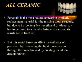 ALL CERAMIC
• Porcelain is the most natural appearing synthetic
replacement material for the missing tooth structure,
but due to its low tensile strength and brittleness, it
has to be fused to a metal substrate to increase its
resistance to fracture.
• But this metal base can affect the esthetics of
porcelain by decreasing the light transmission
through the porcelain and by creating metal ion
discolorations.
33
 