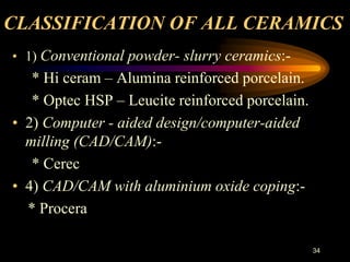 CLASSIFICATION OF ALL CERAMICS
• 1) Conventional powder- slurry ceramics:-
* Hi ceram – Alumina reinforced porcelain.
* Optec HSP – Leucite reinforced porcelain.
• 2) Computer - aided design/computer-aided
milling (CAD/CAM):-
* Cerec
• 4) CAD/CAM with aluminium oxide coping:-
* Procera
34
 