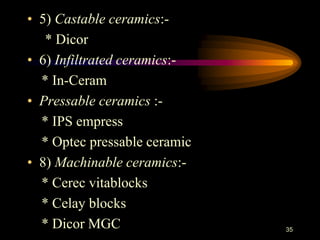 • 5) Castable ceramics:-
* Dicor
• 6) Infiltrated ceramics:-
* In-Ceram
• Pressable ceramics :-
* IPS empress
* Optec pressable ceramic
• 8) Machinable ceramics:-
* Cerec vitablocks
* Celay blocks
* Dicor MGC 35
 