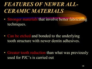 FEATURES OF NEWER ALL-
CERAMIC MATERIALS
• Stronger materials that involve better fabricating
techniques.
• Can be etched and bonded to the underlying
tooth structure with newer dentin adhesives.
• Greater tooth reduction than what was previously
used for PJC’s is carried out
36
 
