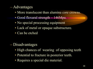 – Advantages
• More translucent than alumina core crowns.
• Good flexural strength – 146Mpa.
• No special processing equipment
• Lack of metal or opaque substructure.
• Can be etched
– Disadvantages
• High chances of wearing of opposing teeth
• Potential to fracture in posterior teeth.
• Requires a special die material.
39
 