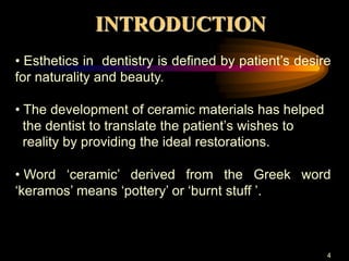 INTRODUCTION
4
• Esthetics in dentistry is defined by patient’s desire
for naturality and beauty.
• The development of ceramic materials has helped
the dentist to translate the patient’s wishes to
reality by providing the ideal restorations.
• Word ‘ceramic’ derived from the Greek word
‘keramos’ means ‘pottery’ or ‘burnt stuff ’.
 