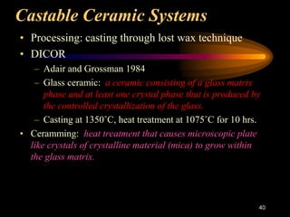Castable Ceramic Systems
• Processing: casting through lost wax technique
• DICOR
– Adair and Grossman 1984
– Glass ceramic: a ceramic consisting of a glass matrix
phase and at least one crystal phase that is produced by
the controlled crystallization of the glass.
– Casting at 1350˚C, heat treatment at 1075˚C for 10 hrs.
• Ceramming: heat treatment that causes microscopic plate
like crystals of crystalline material (mica) to grow within
the glass matrix.
40
 