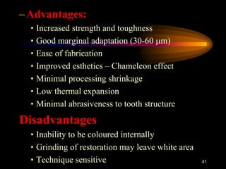 –Advantages:
• Increased strength and toughness
• Good marginal adaptation (30-60 m)
• Ease of fabrication
• Improved esthetics – Chameleon effect
• Minimal processing shrinkage
• Low thermal expansion
• Minimal abrasiveness to tooth structure
Disadvantages
• Inability to be coloured internally
• Grinding of restoration may leave white area
• Technique sensitive 41
 