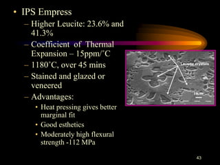 • IPS Empress
– Higher Leucite: 23.6% and
41.3%
– Coefficient of Thermal
Expansion – 15ppm/˚C
– 1180˚C, over 45 mins
– Stained and glazed or
veneered
– Advantages:
• Heat pressing gives better
marginal fit
• Good esthetics
• Moderately high flexural
strength -112 MPa
43
 
