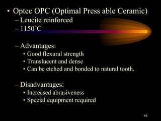 • Optec OPC (Optimal Press able Ceramic)
– Leucite reinforced
– 1150˚C
– Advantages:
• Good flexural strength
• Translucent and dense
• Can be etched and bonded to natural tooth.
– Disadvantages:
• Increased abrasiveness
• Special equipment required
45
 