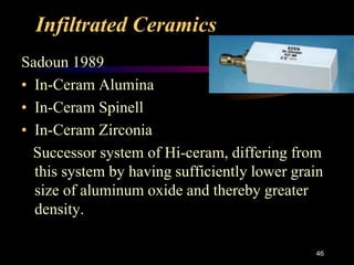 Infiltrated Ceramics
Sadoun 1989
• In-Ceram Alumina
• In-Ceram Spinell
• In-Ceram Zirconia
Successor system of Hi-ceram, differing from
this system by having sufficiently lower grain
size of aluminum oxide and thereby greater
density.
46
 