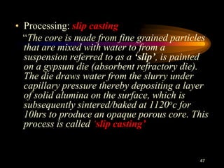 • Processing: slip casting
“The core is made from fine grained particles
that are mixed with water to from a
suspension referred to as a ‘slip’, is painted
on a gypsum die (absorbent refractory die).
The die draws water from the slurry under
capillary pressure thereby depositing a layer
of solid alumina on the surface, which is
subsequently sintered/baked at 1120oc for
10hrs to produce an opaque porous core. This
process is called ‘slip casting’
47
 