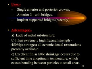 • Uses:-
- Single anterior and posterior crowns.
- Anterior 3 - unit bridges.
- Implant supported bridges (recently).
• Advantages:-
a) Lack of metal substructure.
b) It has extremely high flexural strength -
450Mpa strongest all ceramic dental restorations
presently available.
c) Excellent fit, as little shrinkage occurs due to
sufficient time at optimum temperature, which
causes bonding between particles at small areas.
49
 