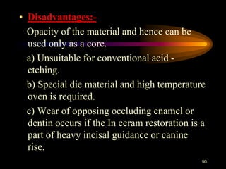 • Disadvantages:-
Opacity of the material and hence can be
used only as a core.
a) Unsuitable for conventional acid -
etching.
b) Special die material and high temperature
oven is required.
c) Wear of opposing occluding enamel or
dentin occurs if the In ceram restoration is a
part of heavy incisal guidance or canine
rise.
50
 