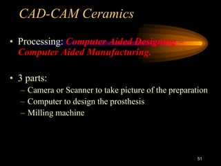 CAD-CAM Ceramics
• Processing: Computer Aided Designing –
Computer Aided Manufacturing.
• 3 parts:
– Camera or Scanner to take picture of the preparation
– Computer to design the prosthesis
– Milling machine
51
 
