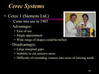 Cerec Systems
• Cerec 1 (Siemens Ltd.)
– Came into use in 1985
– Advantages:
• Ease of use
• Single appointment
• Wide range of shapes could be milled
– Disadvantages:
• Large marginal gaps
• Inability to cut concave areas
• Difficulty of extending veneers into areas of missing tooth
53
 