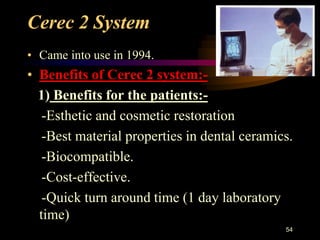Cerec 2 System
• Came into use in 1994.
• Benefits of Cerec 2 system:-
1) Benefits for the patients:-
-Esthetic and cosmetic restoration
-Best material properties in dental ceramics.
-Biocompatible.
-Cost-effective.
-Quick turn around time (1 day laboratory
time)
54
 
