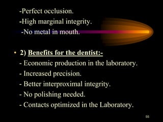 -Perfect occlusion.
-High marginal integrity.
-No metal in mouth.
• 2) Benefits for the dentist:-
- Economic production in the laboratory.
- Increased precision.
- Better interproximal integrity.
- No polishing needed.
- Contacts optimized in the Laboratory.
55
 