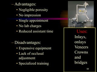 – Advantages:
• Negligible porosity
• No impression
• Single appointment
• No lab charges
• Reduced assistant time
– Disadvantages:
• Expensive equipment
• Lack of occlusal
adjustment
• Specialized training
58
Uses:
Inlays,
onlays
Veneers
Crowns
and
bridges
 