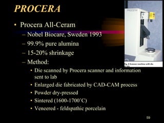 PROCERA
• Procera All-Ceram
– Nobel Biocare, Sweden 1993
– 99.9% pure alumina
– 15-20% shrinkage
– Method:
• Die scanned by Procera scanner and information
sent to lab
• Enlarged die fabricated by CAD-CAM process
• Powder dry-pressed
• Sintered (1600-1700˚C)
• Veneered - feldspathic porcelain
59
 