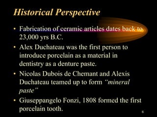 Historical Perspective
• Fabrication of ceramic articles dates back to
23,000 yrs B.C.
• Alex Duchateau was the first person to
introduce porcelain as a material in
dentistry as a denture paste.
• Nicolas Dubois de Chemant and Alexis
Duchateau teamed up to form “mineral
paste”
• Giuseppangelo Fonzi, 1808 formed the first
porcelain tooth. 6
 