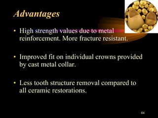 Advantages
• High strength values due to metal
reinforcement. More fracture resistant.
• Improved fit on individual crowns provided
by cast metal collar.
• Less tooth structure removal compared to
all ceramic restorations.
64
 