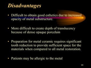 Disadvantages
• Difficult to obtain good esthetics due to increased
opacity of metal substructure.
• More difficult to create depth of translucency
because of dense opaque porcelain
• Preparation for metal ceramic requires significant
tooth reduction to provide sufficient space for the
materials when compared to all metal restoration.
• Patients may be allergic to the metal
65
 