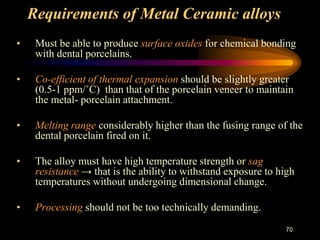 Requirements of Metal Ceramic alloys
• Must be able to produce surface oxides for chemical bonding
with dental porcelains.
• Co-efficient of thermal expansion should be slightly greater
(0.5-1 ppm/˚C) than that of the porcelain veneer to maintain
the metal- porcelain attachment.
• Melting range considerably higher than the fusing range of the
dental porcelain fired on it.
• The alloy must have high temperature strength or sag
resistance → that is the ability to withstand exposure to high
temperatures without undergoing dimensional change.
• Processing should not be too technically demanding.
70
 