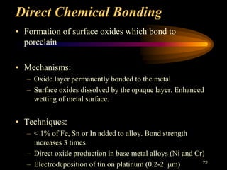 Direct Chemical Bonding
• Formation of surface oxides which bond to
porcelain
• Mechanisms:
– Oxide layer permanently bonded to the metal
– Surface oxides dissolved by the opaque layer. Enhanced
wetting of metal surface.
• Techniques:
– < 1% of Fe, Sn or In added to alloy. Bond strength
increases 3 times
– Direct oxide production in base metal alloys (Ni and Cr)
– Electrodeposition of tin on platinum (0.2-2 m) 72
 