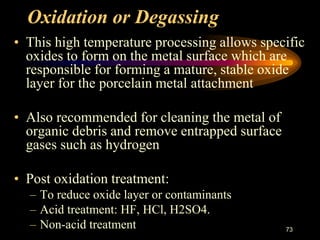Oxidation or Degassing
• This high temperature processing allows specific
oxides to form on the metal surface which are
responsible for forming a mature, stable oxide
layer for the porcelain metal attachment
• Also recommended for cleaning the metal of
organic debris and remove entrapped surface
gases such as hydrogen
• Post oxidation treatment:
– To reduce oxide layer or contaminants
– Acid treatment: HF, HCl, H2SO4.
– Non-acid treatment 73
 
