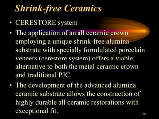 Shrink-free Ceramics
• CERESTORE system
• The application of an all ceramic crown
employing a unique shrink-free alumina
substrate with specially formlulated porcelain
veneers (cerestore system) offers a viable
alternative to both the metal ceramic crown
and traditional PJC.
• The development of the advanced alumina
ceramic substrate allows the construction of
highly durable all ceramic restorations with
exceptional fit. 76
 