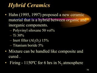 Hybrid Ceramics
• Hahn (1995, 1997) proposed a new ceramic
material that is a hybrid between organic and
inorganic components.
– Polyvinyl siloxane 50 vol%
– Ti 30%
– Inert filler (Al2O3) 15%
– Titanium boride 5%
• Mixture can be handled like composite and
cured .
• Firing - 1150ºC for 6 hrs in N2 atmosphere
78
 