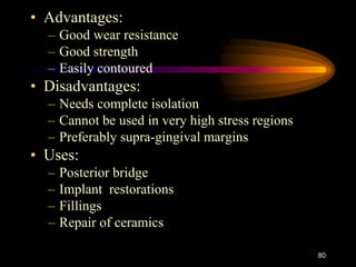 • Advantages:
– Good wear resistance
– Good strength
– Easily contoured
• Disadvantages:
– Needs complete isolation
– Cannot be used in very high stress regions
– Preferably supra-gingival margins
• Uses:
– Posterior bridge
– Implant restorations
– Fillings
– Repair of ceramics
80
 