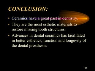 CONCLUSION:
• Ceramics have a great past in dentistry.
• They are the most esthetic materials to
restore missing tooth structures.
• Advances in dental ceramics has facilitated
in better esthetics, function and longevity of
the dental prosthesis.
81
 
