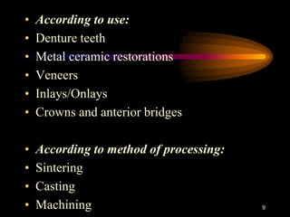 • According to use:
• Denture teeth
• Metal ceramic restorations
• Veneers
• Inlays/Onlays
• Crowns and anterior bridges
• According to method of processing:
• Sintering
• Casting
• Machining 9
 