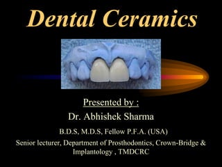 Dental Ceramics
Presented by :
Dr. Abhishek Sharma
B.D.S, M.D.S, Fellow P.F.A. (USA)
Senior lecturer, Department of Prosthodontics, Crown-Bridge &
Implantology , TMDCRC
 