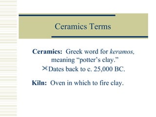 Ceramics Terms
Ceramics: Greek word for keramos,
meaning “potter’s clay.”
Dates back to c. 25,000 BC.
Kiln: Oven in which to fire clay.

 