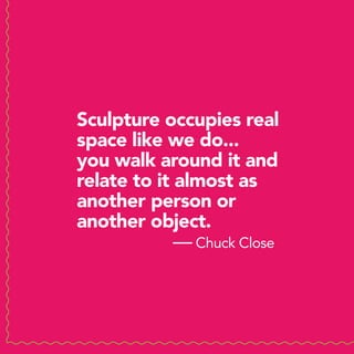 Sculpture occupies real
space like we do...
you walk around it and
relate to it almost as
another person or
another object.
             — Chuck Close
 