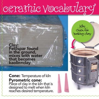 ceramic vocabulary
                                        Kiln:
                                      Oven for
                                     baking clay

 Clay:
 Feldspar found
 in the ground,
 mixes with water
 that becomes
 kaolin=clay


 Cone: Temperature of kiln
 Pyrometric cone:
 Piece of clay in the kiln that is
 designed to melt when kiln
 reaches desired temperature.
 