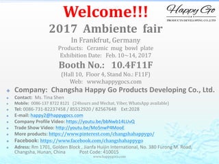 www.happygocs.com
Welcome!!!
2017 Ambiente fair
In Frankfrut, Germany
Products: Ceramic mug bowl plate
Exhibition Date: Feb. 10~14, 2017
Booth No.: 10.4F11F
(Hall 10, Floor 4, Stand No.: F11F)
Web: www.happygocs.com
 Company: Changsha Happy Go Products Developing Co., Ltd.
 Contact: Ms. Tina Shen
 Mobile: 0086-137 8722 8121 (24hours and Wechat, Viber, WhatsApp available)
 Tel: 0086-731-82237458 / 85512920 / 82567648 Ext:2028
 E-mail: happy2@happygocs.com
 Company Profile Video: https://youtu.be/bbNwb14LUvQ
 Trade Show Video: http://youtu.be/Mo5nwP4MooE
 More products: https://www.pinterest.com/changshahappygo/
 Facebook: https://www.facebook.com/changshahappygo
 Adress: Rm 1701, Golden Block , Jianfa Huijin International, No. 380 Furong M. Road,
Changsha, Hunan, China Post Code: 410015
 