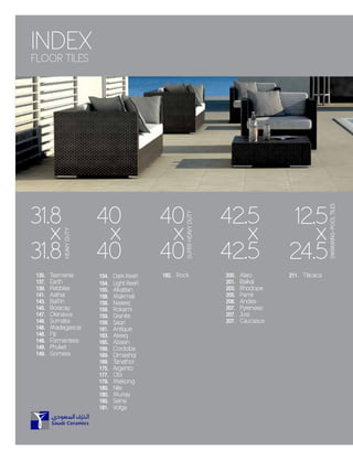 40
x
40
42.5
x
42.5
154. Dark Reefi
154. Light Reefi
155. Alkattan
158. Makmali
158. Naseej
159. Rokami
159. Granite
159. Saqri
161. Antique
163. Ateeq
165. Alzaan
168. Cordoba
169. Dimashqi
169. Tanathor
175. Argento
177. Obi
179. Mekong
180. Nile
180. Murray
180. Seine
181. Volga
135. Tasmania
137. Earth
139. Pebbles
141. Aathar
143. Baffin
145. Boracay
147. Okinawa
148. Sumatra
148. Madagascar
148. Fiji
148. Formentera
149. Phuket
149. Gomera
200. Alaro
201. Baikal
203. Rhodope
205. Pamir
206. Andes
207. Pyrenees
207. Jura
207. Caucasus
211. Titicaca182. Rock
40
x
40
SUPERHEAVYDUTY
SWIMMING-POOLTILES
31.8
x
31.8
HEAVYDUTY
12.5
x
24.5
INDEX
FLOOR TILES
 